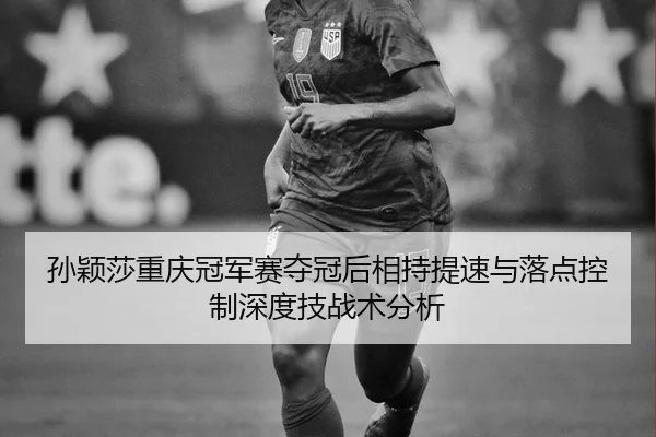 孙颖莎重庆冠军赛夺冠后相持提速与落点控制深度技战术分析